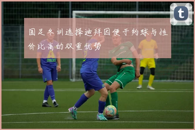国足冬训选择迪拜因便于约球与性价比高的双重优势