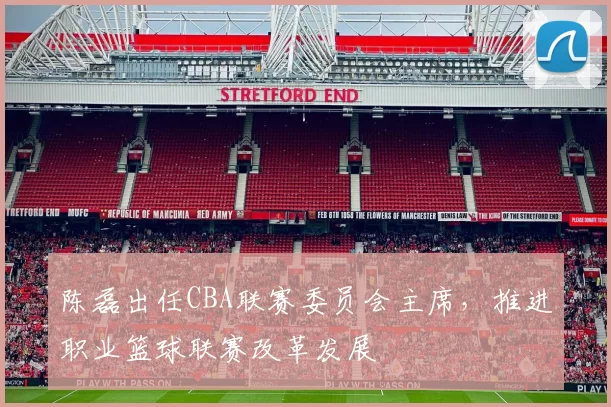 陈磊出任CBA联赛委员会主席，推进职业篮球联赛改革发展
