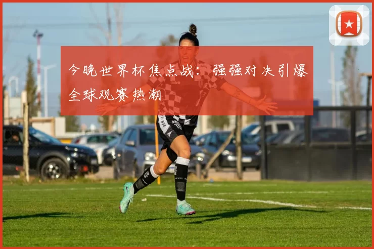 今晚世界杯焦点战：强强对决引爆全球观赛热潮