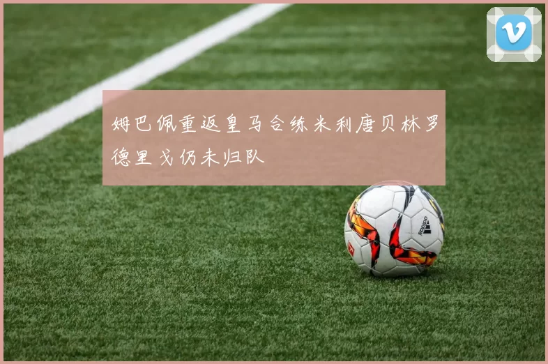 姆巴佩重返皇马合练米利唐贝林罗德里戈仍未归队