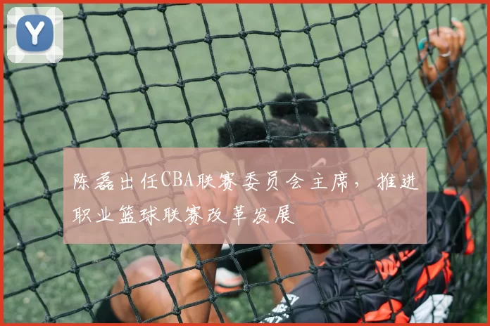 陈磊出任CBA联赛委员会主席，推进职业篮球联赛改革发展