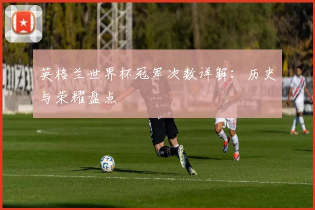 英格兰世界杯冠军次数详解：历史与荣耀盘点