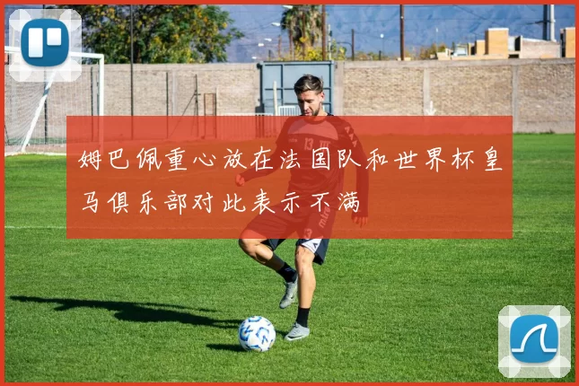 姆巴佩重心放在法国队和世界杯皇马俱乐部对此表示不满