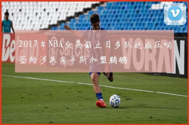 2017年NBA交易截止日多队达成压哨签约涉及考辛斯加盟鹈鹕