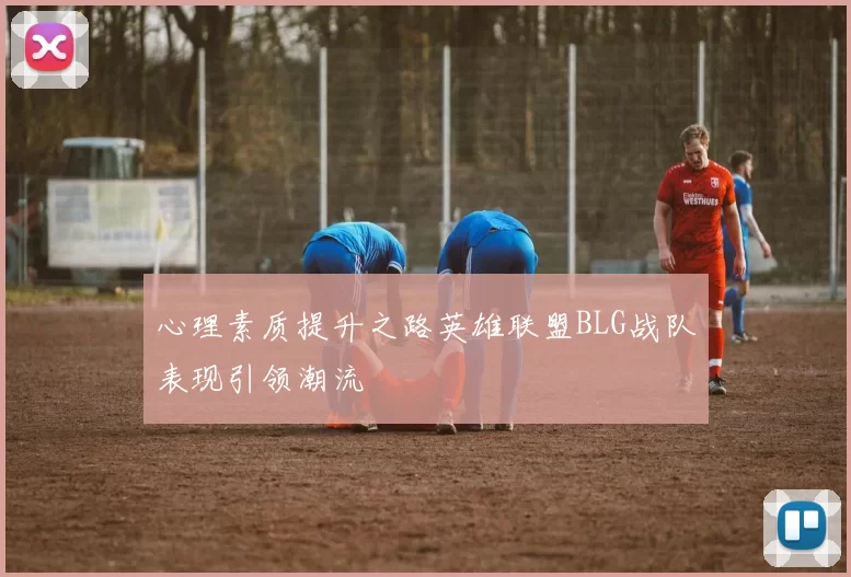 心理素质提升之路英雄联盟BLG战队表现引领潮流