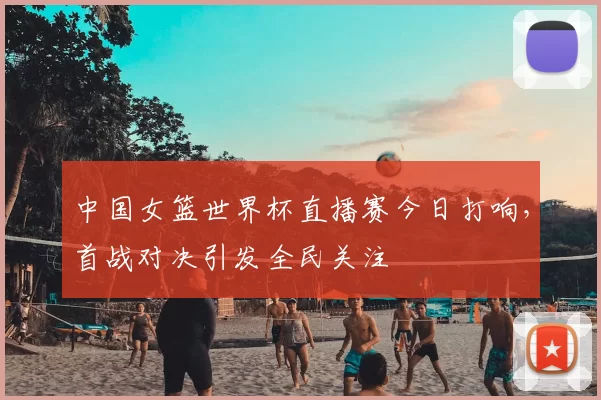 中国女篮世界杯直播赛今日打响，首战对决引发全民关注