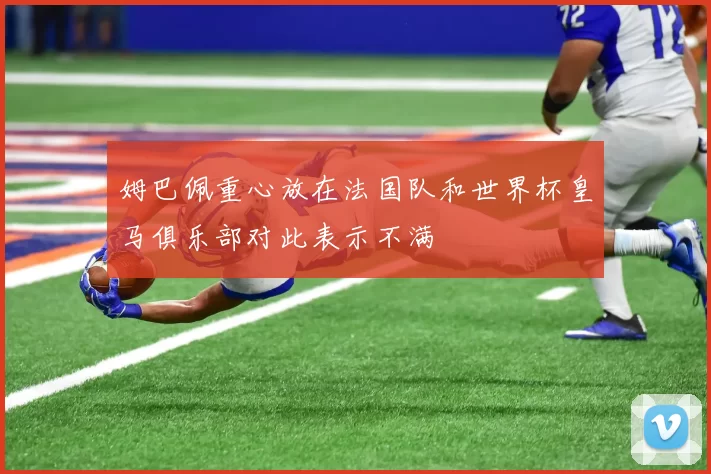 姆巴佩重心放在法国队和世界杯皇马俱乐部对此表示不满