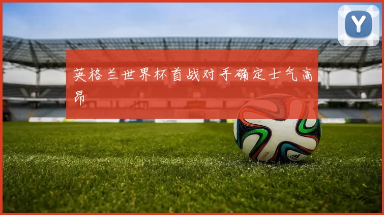 英格兰世界杯首战对手确定士气高昂