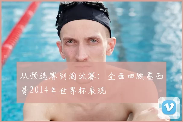 从预选赛到淘汰赛：全面回顾墨西哥2014年世界杯表现