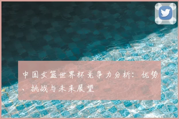 中国女篮世界杯竞争力分析：优势、挑战与未来展望