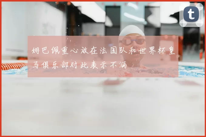 姆巴佩重心放在法国队和世界杯皇马俱乐部对此表示不满