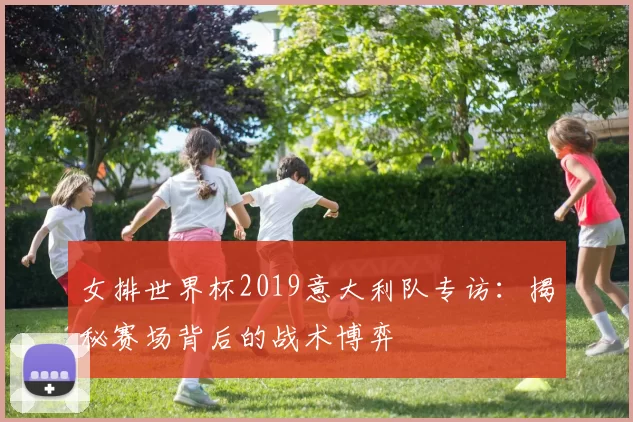 女排世界杯2019意大利队专访：揭秘赛场背后的战术博弈