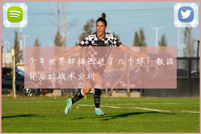 今年世界杯梅西进了几个球?数据背后的战术分析