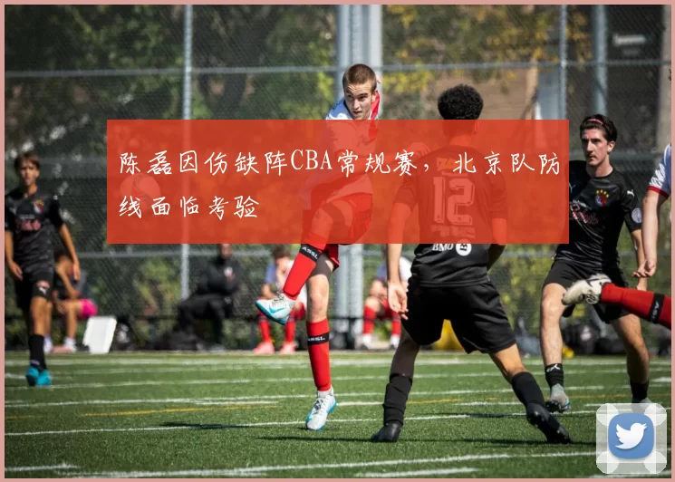陈磊因伤缺阵CBA常规赛，北京队防线面临考验