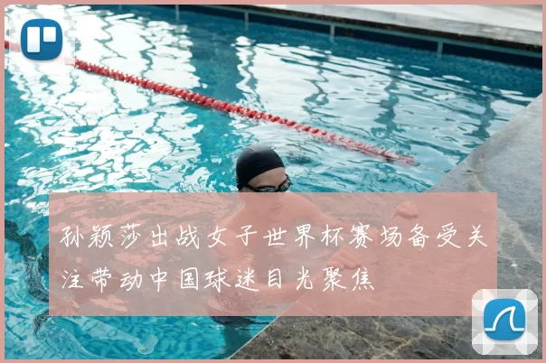 孙颖莎出战女子世界杯赛场备受关注带动中国球迷目光聚焦