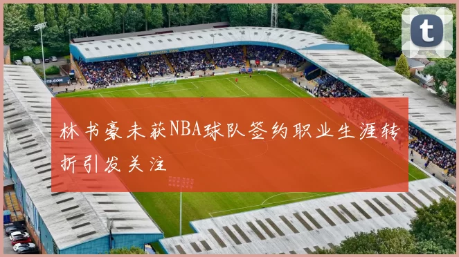 林书豪未获NBA球队签约职业生涯转折引发关注